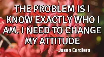 THE PROBLEM IS I KNOW EXACTLY WHO I AM. I NEED TO CHANGE MY ATTITUDE