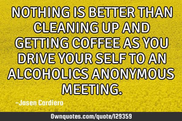 NOTHING IS BETTER THAN CLEANING UP AND GETTING COFFEE AS YOU DRIVE YOUR SELF TO AN ALCOHOLICS ANONYM
