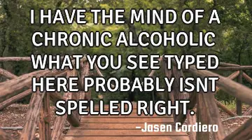 I HAVE THE MIND OF A CHRONIC ALCOHOLIC WHAT YOU SEE TYPED HERE PROBABLY ISNT SPELLED RIGHT.