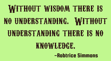 Without wisdom there is no understanding. Without understanding there is no