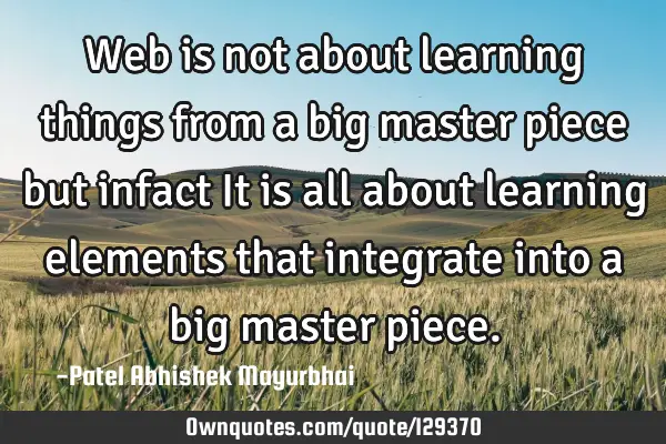 Web is not about learning things from a big master piece but infact It is all about learning