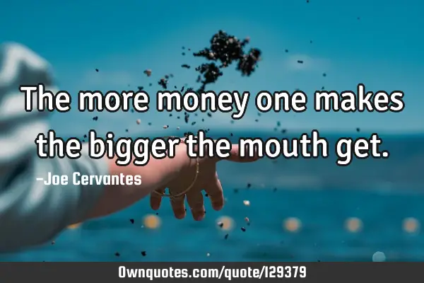 The more money one makes the bigger the mouth
