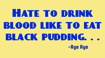 Hate to drink blood like to eat black pudding...