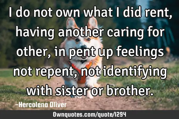 I do not own what I did rent, having another caring for other, in pent up feelings not repent, not