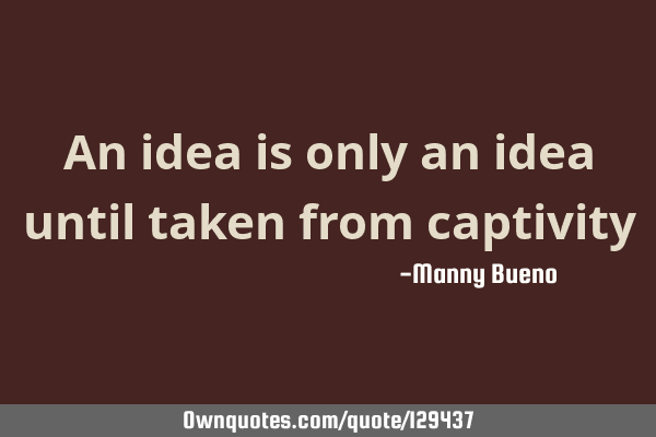 An idea is only an idea until taken from