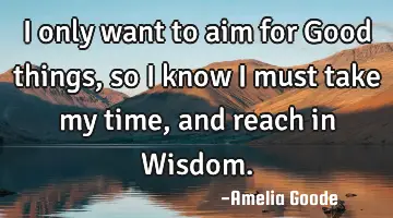 I only want to aim for Good things, so I know I must take my time, and reach in Wisdom.