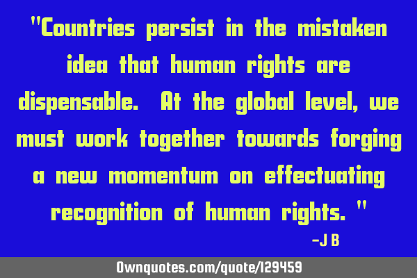 Countries persist in the mistaken idea that human rights are dispensable. At the global level, we