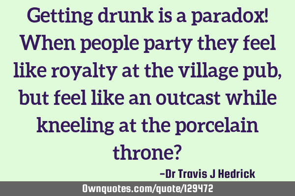 Getting drunk is a paradox! When people party they feel like royalty at the village pub, but feel