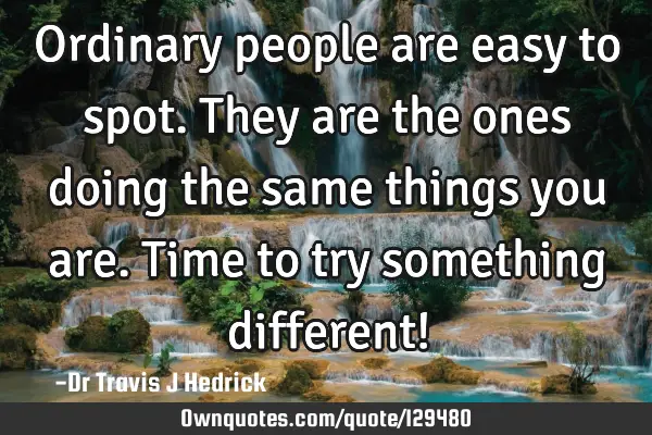Ordinary people are easy to spot. They are the ones doing the same things you are. Time to try
