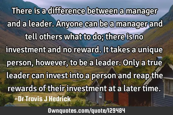 There is a difference between a manager and a leader. Anyone can be a manager and tell others what