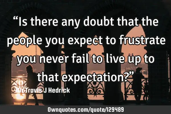 “Is there any doubt that the people you expect to frustrate you never fail to live up to that