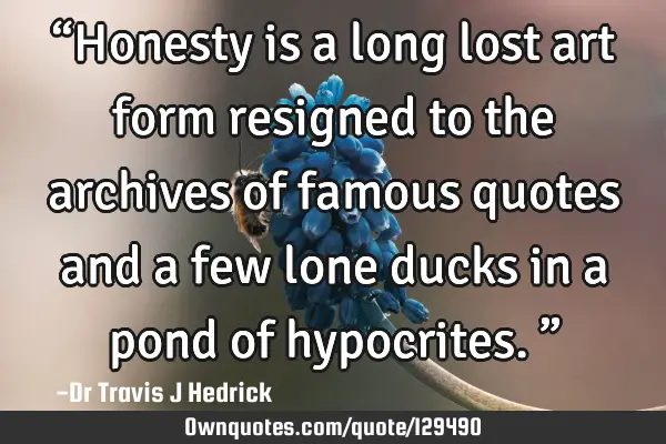 “Honesty is a long lost art form resigned to the archives of famous quotes and a few lone ducks