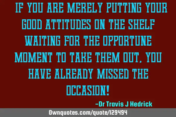 “If you are merely putting your good attitudes on the shelf waiting for the opportune moment to