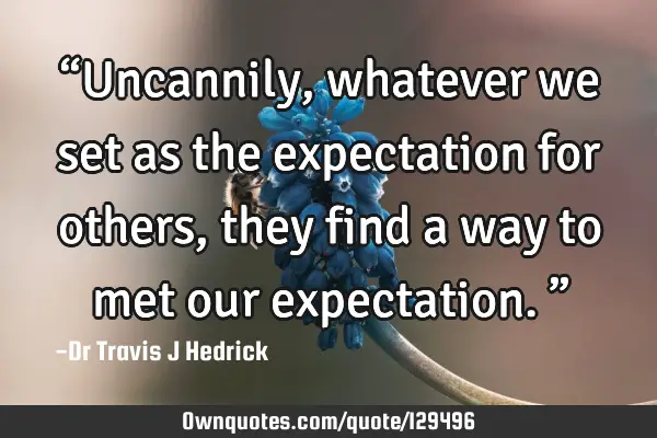 “Uncannily, whatever we set as the expectation for others, they find a way to met our