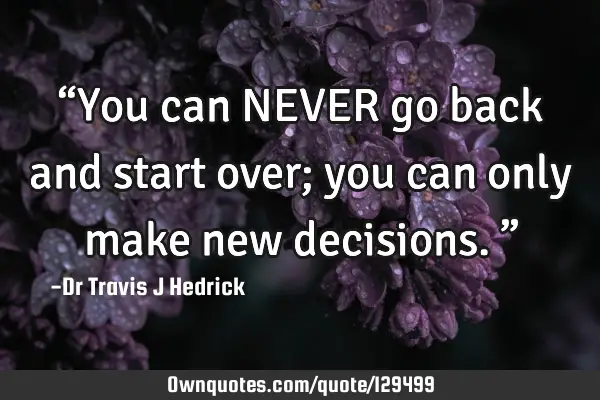 “You can NEVER go back and start over; you can only make new decisions.”