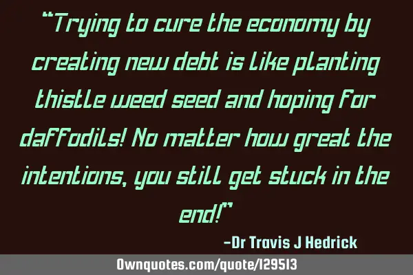 “Trying to cure the economy by creating new debt is like planting thistle weed seed and hoping
