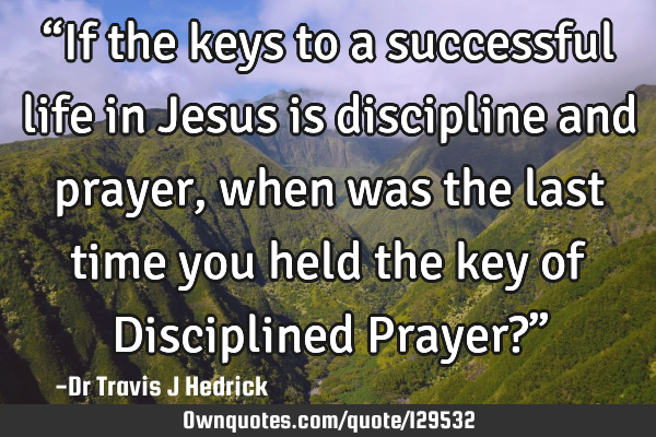 “If the keys to a successful life in Jesus is discipline and prayer, when was the last time you