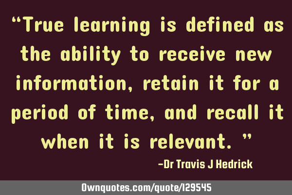 “True learning is defined as the ability to receive new information, retain it for a period of