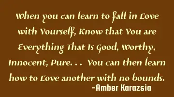 When you can learn to fall in Love with Yourself, Know that You are Everything That Is Good, Worthy,