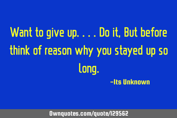 Want to give up....do it, But before think of reason why you stayed up so