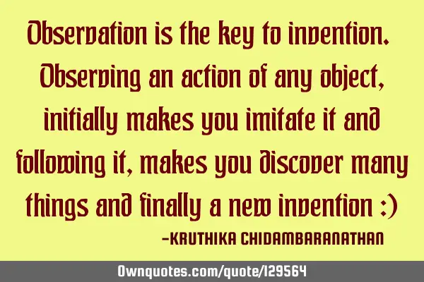Observation is the key to invention. Observing an action of any object,initially makes you imitate