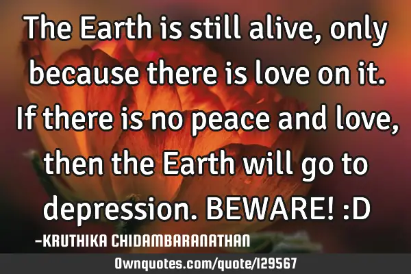 The Earth is still alive,only because there is love on it.If there is no peace and love,then the E