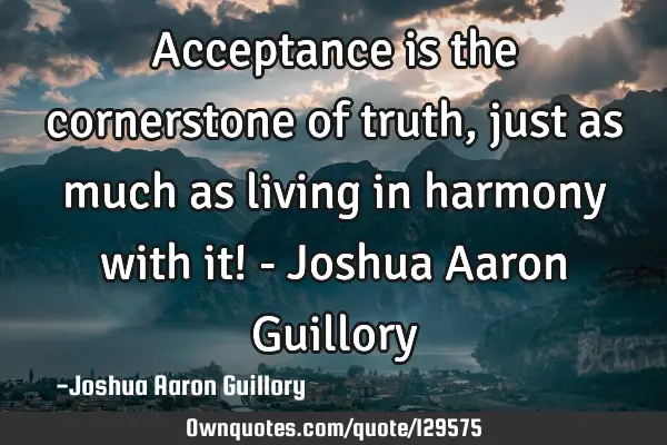 Acceptance is the cornerstone of truth, just as much as living in harmony with it! - Joshua Aaron G