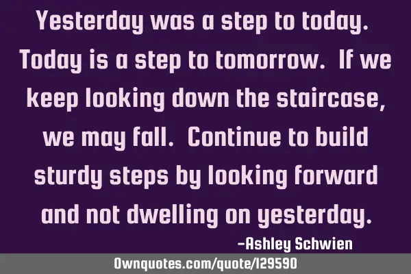 Yesterday was a step to today. Today is a step to tomorrow. If we keep looking down the staircase,