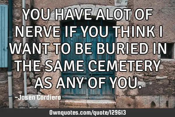 YOU HAVE ALOT OF NERVE IF YOU THINK I WANT TO BE BURIED IN THE SAME CEMETERY AS ANY OF YOU
