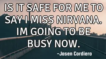 IS IT SAFE FOR ME TO SAY I MISS NIRVANA. IM GOING TO BE BUSY NOW.