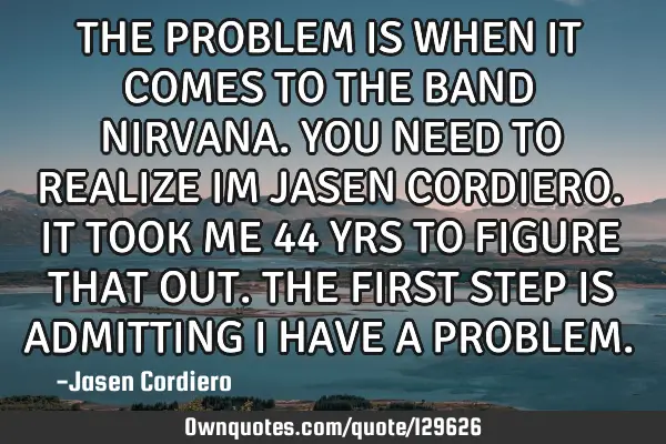 THE PROBLEM IS WHEN IT COMES TO THE BAND NIRVANA. YOU NEED TO REALIZE IM JASEN CORDIERO. IT TOOK ME