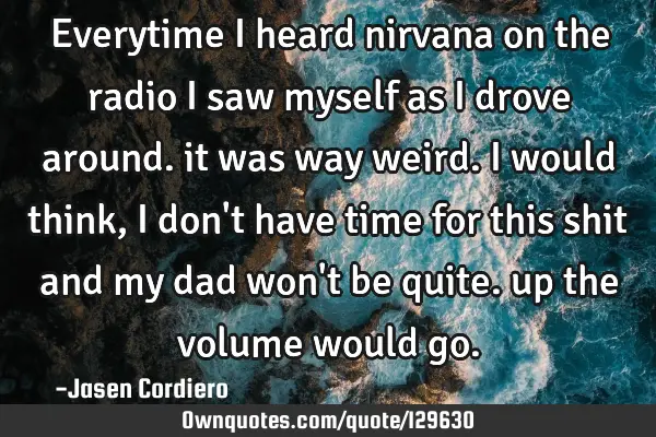 Everytime i heard nirvana on the radio i saw myself as i drove around. it was way weird. i would