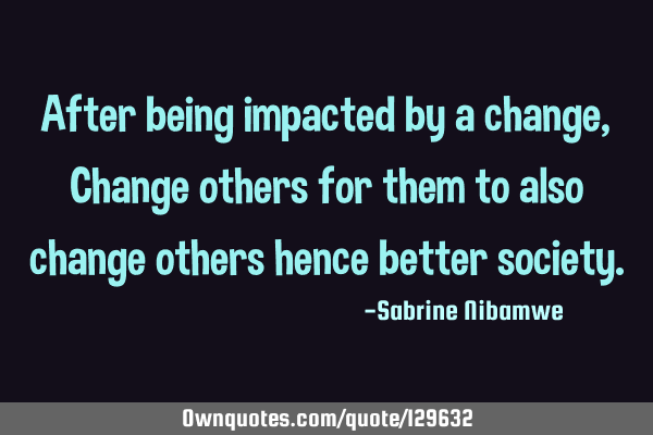 After being impacted by a change, Change others for them to also change others hence better
