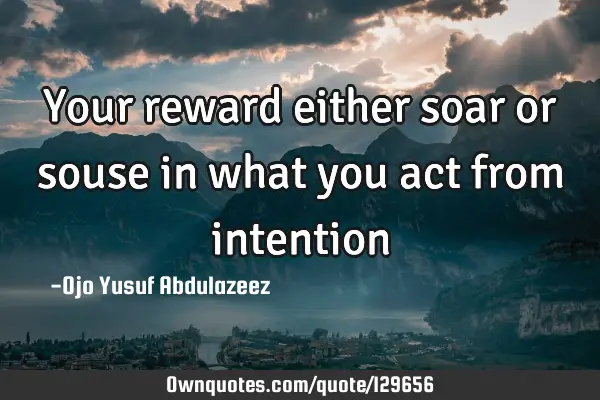Your reward either soar or souse in what you act from