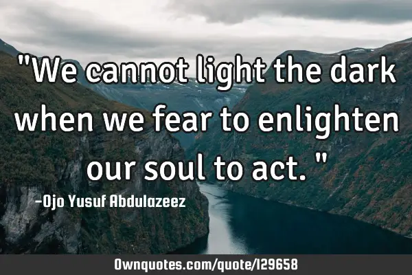 "We cannot light the dark when we fear to enlighten our soul to act."