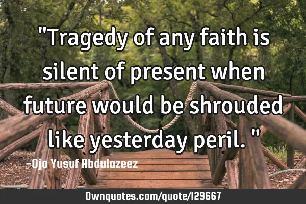 "Tragedy of any faith is silent of present when future would be shrouded like yesterday peril."