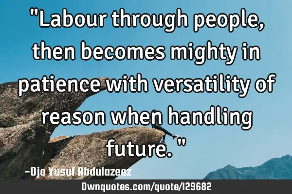 "Labour through people, then becomes mighty in patience with versatility of reason when handling