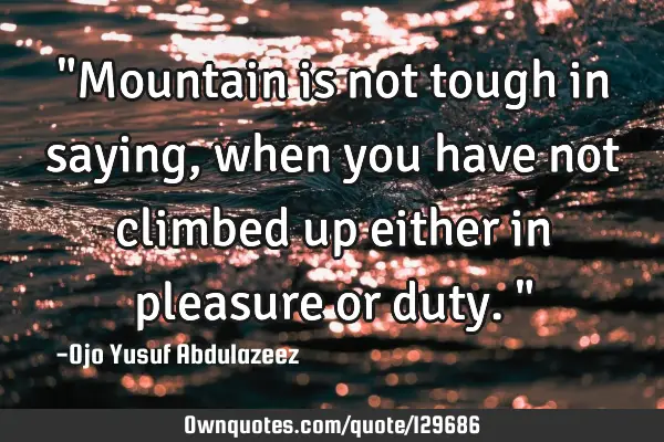 "Mountain is not tough in saying, when you have not climbed up either in pleasure or duty."