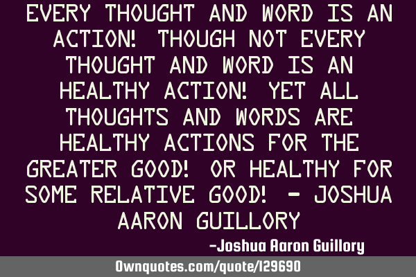 Every thought and word is an action! Though not every thought and word is an healthy action! Yet