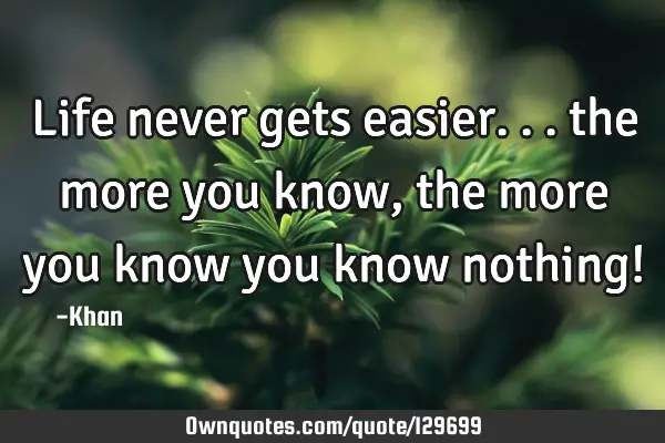 Life never gets easier... the more you know, the more you know you know nothing!