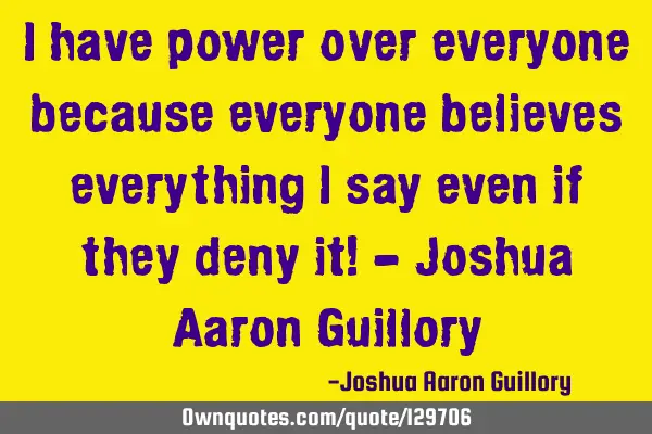 I have power over everyone because everyone believes everything I say even if they deny it! - J