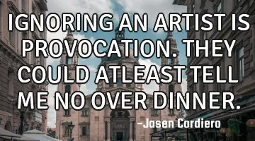 IGNORING AN ARTIST IS PROVOCATION. THEY COULD ATLEAST TELL ME NO OVER DINNER.