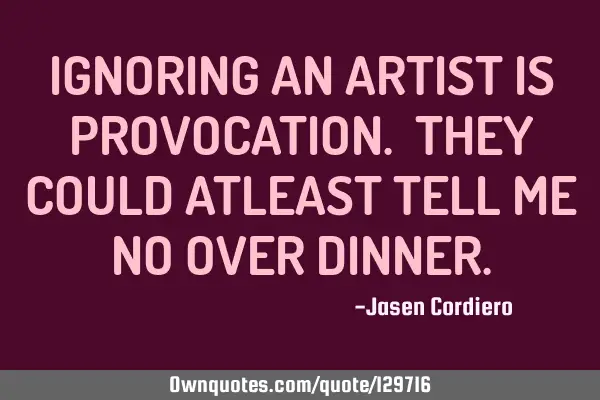 IGNORING AN ARTIST IS PROVOCATION. THEY COULD ATLEAST TELL ME NO OVER DINNER