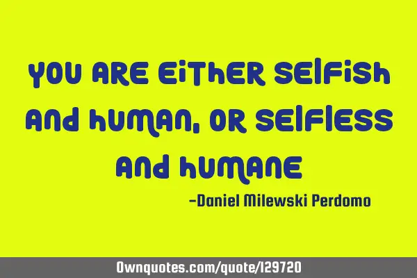 You are either Selfish and Human, or Selfless and H