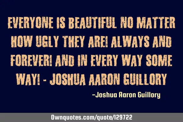 Everyone is beautiful no matter how ugly they are! Always and forever! and in every way some way! -