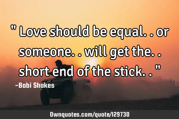 " Love should be equal.. or someone.. will get the.. short end of the stick.. "