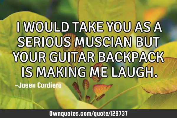 I WOULD TAKE YOU AS A SERIOUS MUSCIAN BUT YOUR GUITAR BACKPACK IS MAKING ME LAUGH