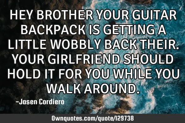 HEY BROTHER YOUR GUITAR BACKPACK IS GETTING A LITTLE WOBBLY BACK THEIR. YOUR GIRLFRIEND SHOULD HOLD