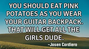 YOU SHOULD EAT PINK POTATOES AS YOU WEAR YOUR GUITAR BACKPACK. THAT WILL GET ALL THE GIRLS DUDE.