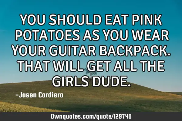 YOU SHOULD EAT PINK POTATOES AS YOU WEAR YOUR GUITAR BACKPACK. THAT WILL GET ALL THE GIRLS DUDE